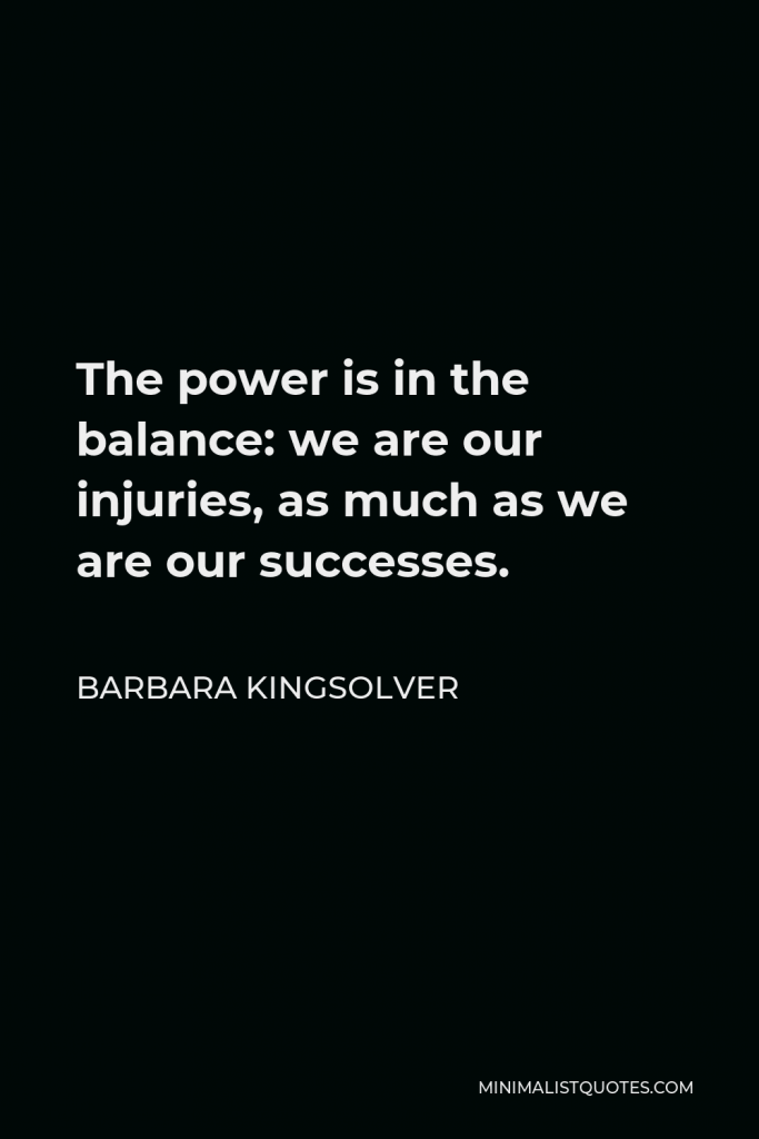 Barbara Kingsolver Quote - The power is in the balance: we are our injuries, as much as we are our successes.