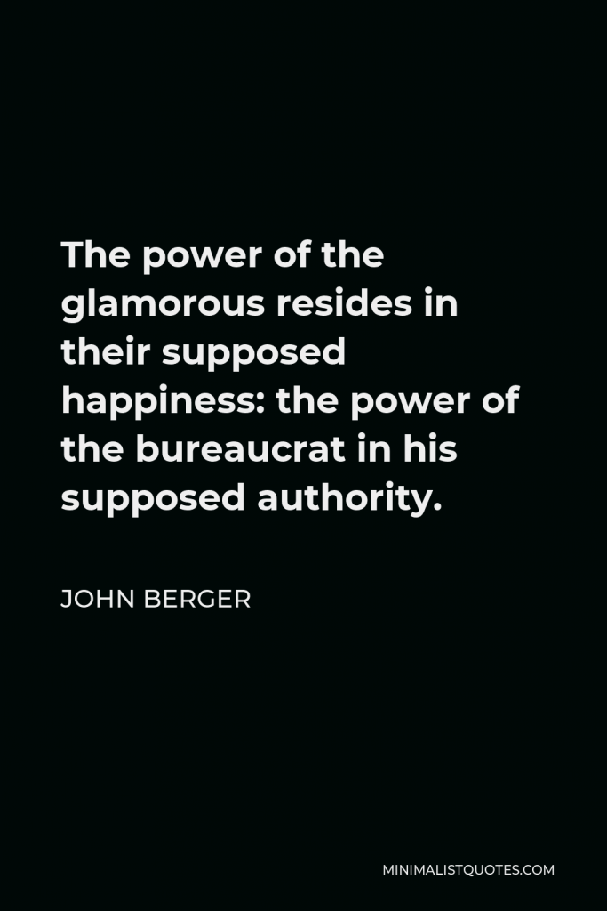 John Berger Quote - The power of the glamorous resides in their supposed happiness: the power of the bureaucrat in his supposed authority.