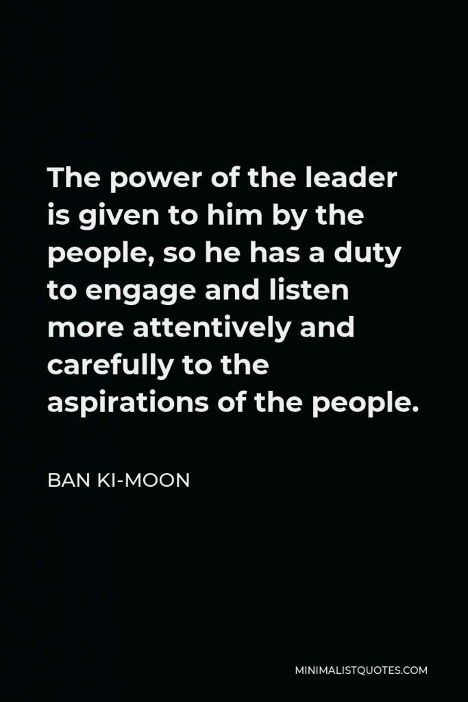 Ban Ki-moon Quote - The power of the leader is given to him by the people, so he has a duty to engage and listen more attentively and carefully to the aspirations of the people.
