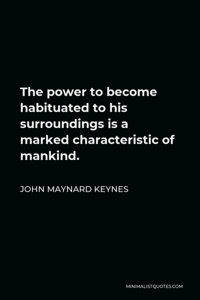 John Maynard Keynes Quote - The power to become habituated to his surroundings and therefore to no longer be grateful for what is good in it is a marked characteristic of mankind and needs to be fought against if a person is to be happy.
