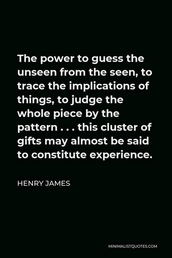 Henry James Quote - The power to guess the unseen from the seen, to trace the implications of things, to judge the whole piece by the pattern . . . this cluster of gifts may almost be said to constitute experience.