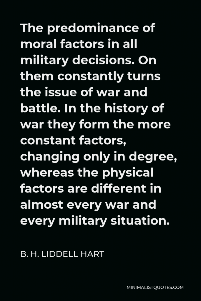 B. H. Liddell Hart Quote - The predominance of moral factors in all military decisions. On them constantly turns the issue of war and battle. In the history of war they form the more constant factors, changing only in degree, whereas the physical factors are different in almost every war and every military situation.