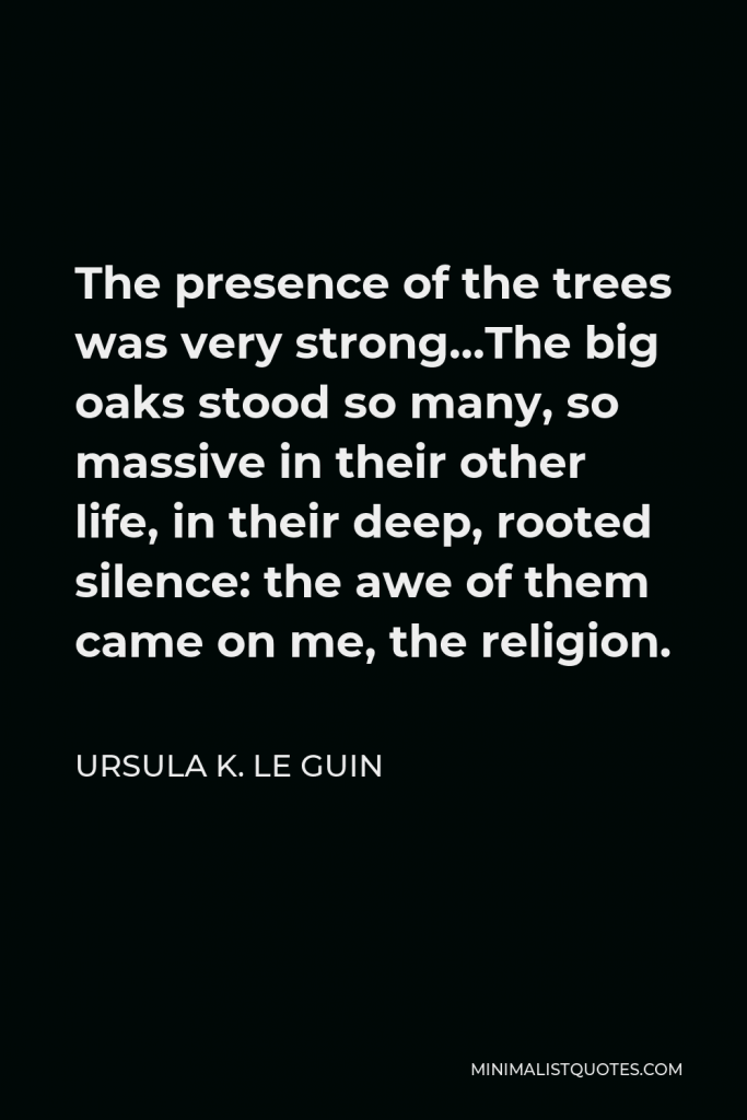 Ursula K. Le Guin Quote - The presence of the trees was very strong…The big oaks stood so many, so massive in their other life, in their deep, rooted silence: the awe of them came on me, the religion.