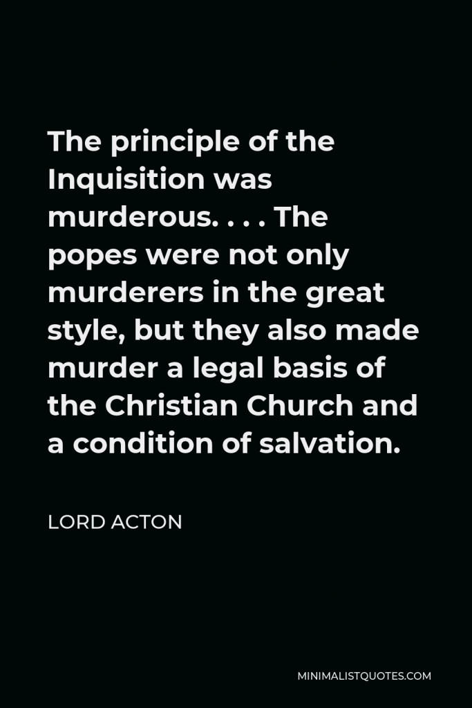 Lord Acton Quote - The principle of the Inquisition was murderous. . . . The popes were not only murderers in the great style, but they also made murder a legal basis of the Christian Church and a condition of salvation.
