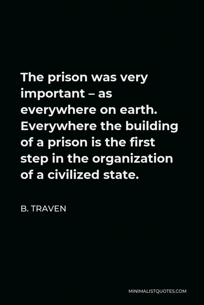 B. Traven Quote - The prison was very important – as everywhere on earth. Everywhere the building of a prison is the first step in the organization of a civilized state.