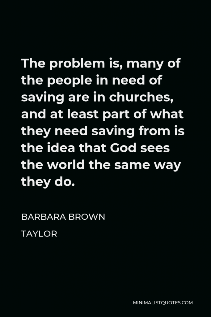 Barbara Brown Taylor Quote - The problem is, many of the people in need of saving are in churches, and at least part of what they need saving from is the idea that God sees the world the same way they do.