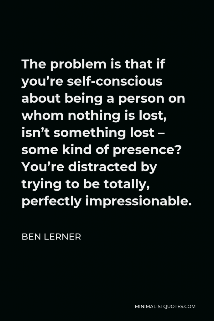 Ben Lerner Quote - The problem is that if you’re self-conscious about being a person on whom nothing is lost, isn’t something lost – some kind of presence? You’re distracted by trying to be totally, perfectly impressionable.