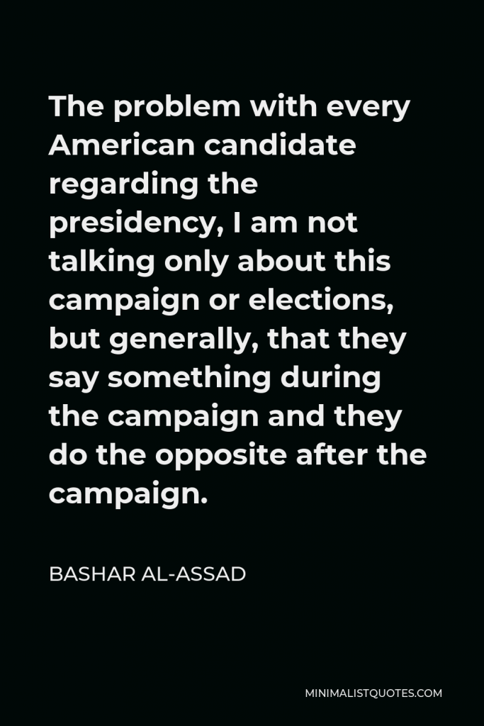 Bashar al-Assad Quote - The problem with every American candidate regarding the presidency, I am not talking only about this campaign or elections, but generally, that they say something during the campaign and they do the opposite after the campaign.