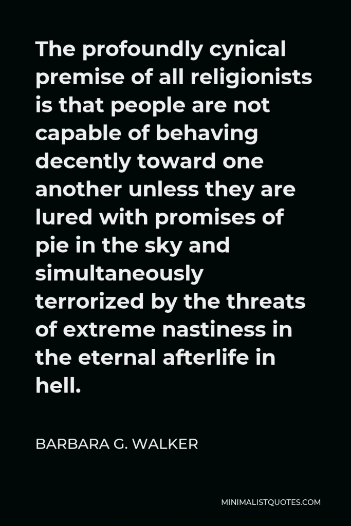 Barbara G. Walker Quote - The profoundly cynical premise of all religionists is that people are not capable of behaving decently toward one another unless they are lured with promises of pie in the sky and simultaneously terrorized by the threats of extreme nastiness in the eternal afterlife in hell.