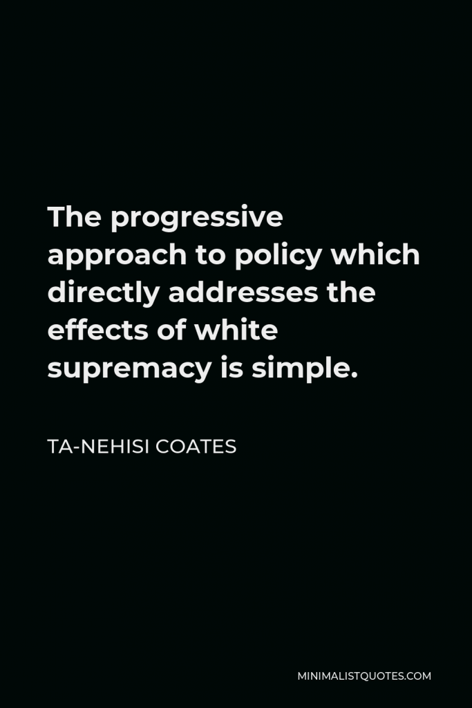 Ta-Nehisi Coates Quote - The progressive approach to policy which directly addresses the effects of white supremacy is simple.