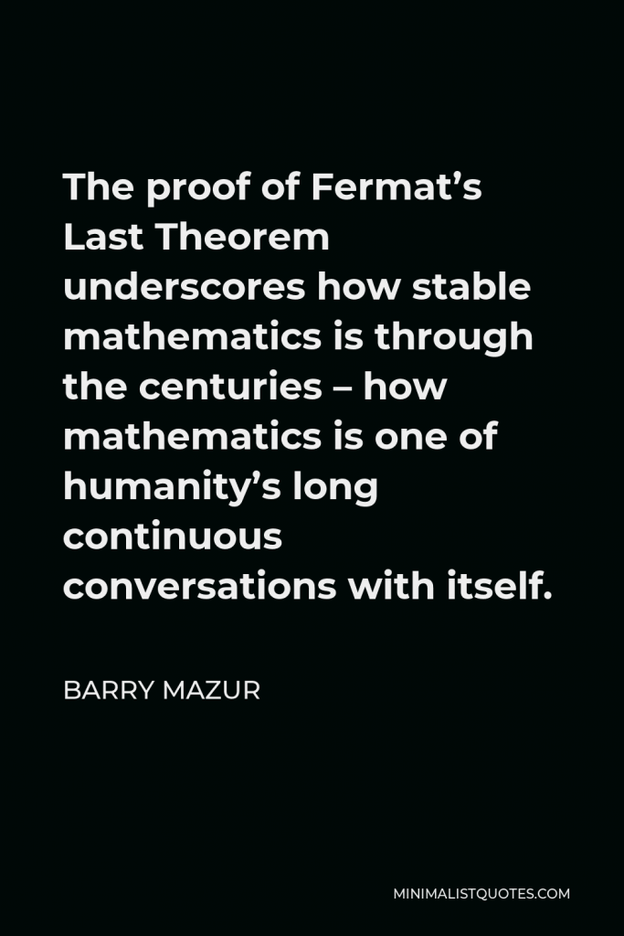 Barry Mazur Quote - The proof of Fermat’s Last Theorem underscores how stable mathematics is through the centuries – how mathematics is one of humanity’s long continuous conversations with itself.