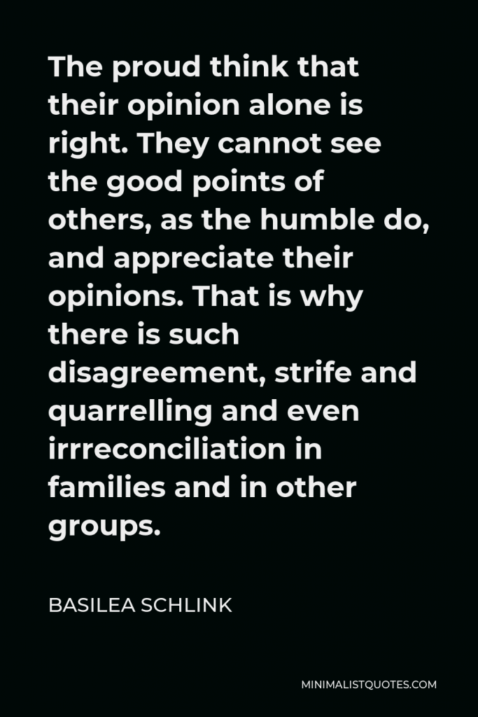 Basilea Schlink Quote - The proud think that their opinion alone is right. They cannot see the good points of others, as the humble do, and appreciate their opinions. That is why there is such disagreement, strife and quarrelling and even irrreconciliation in families and in other groups.