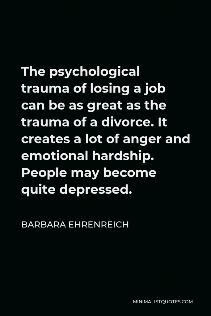 Barbara Ehrenreich Quote - The psychological trauma of losing a job can be as great as the trauma of a divorce. It creates a lot of anger and emotional hardship. People may become quite depressed.
