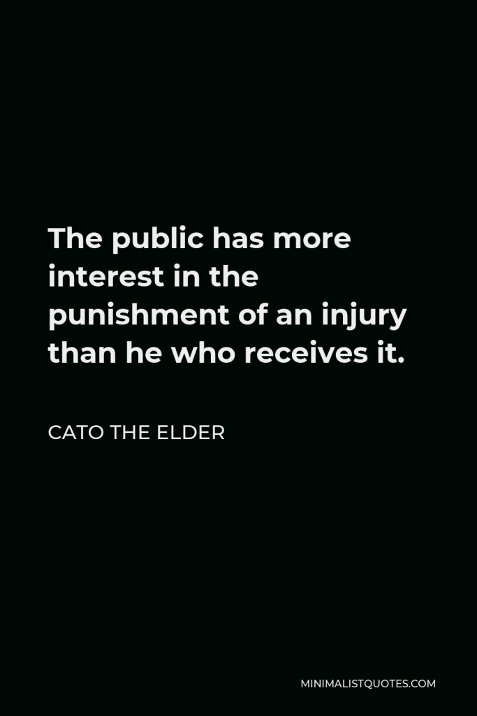 Cato the Elder Quote - The public has more interest in the punishment of an injury than he who receives it.