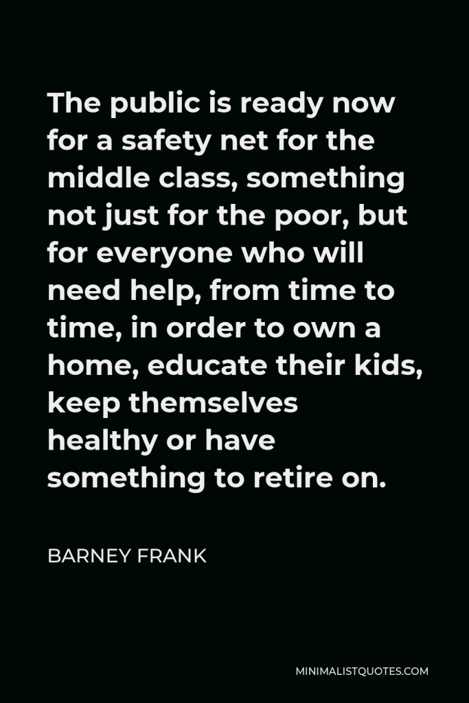 Barney Frank Quote - The public is ready now for a safety net for the middle class, something not just for the poor, but for everyone who will need help, from time to time, in order to own a home, educate their kids, keep themselves healthy or have something to retire on.