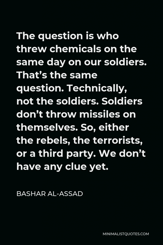 Bashar al-Assad Quote - The question is who threw chemicals on the same day on our soldiers. That’s the same question. Technically, not the soldiers. Soldiers don’t throw missiles on themselves. So, either the rebels, the terrorists, or a third party. We don’t have any clue yet.