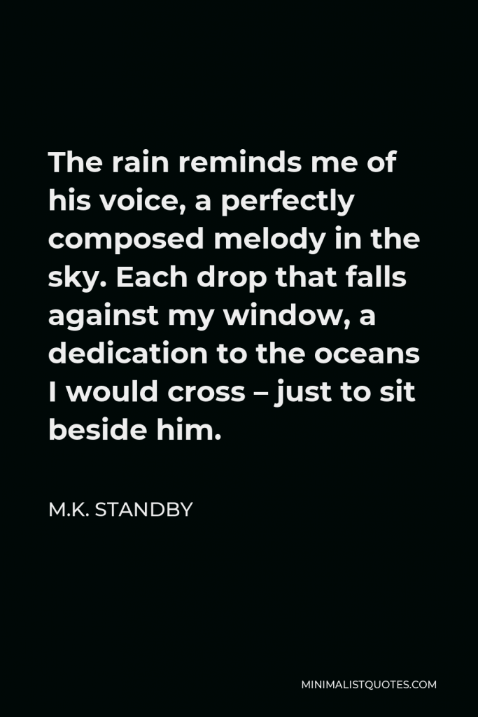 M.K. Standby Quote - The rain reminds me of his voice, a perfectly composed melody in the sky. Each drop that falls against my window, a dedication to the oceans I would cross – just to sit beside him.