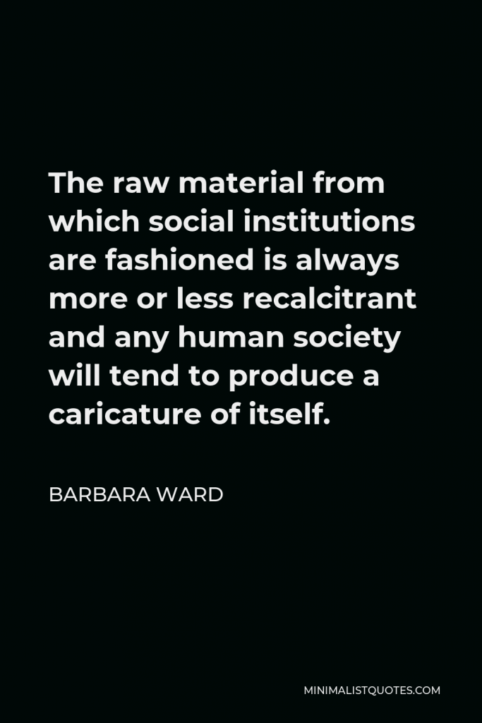 Barbara Ward Quote - The raw material from which social institutions are fashioned is always more or less recalcitrant and any human society will tend to produce a caricature of itself.