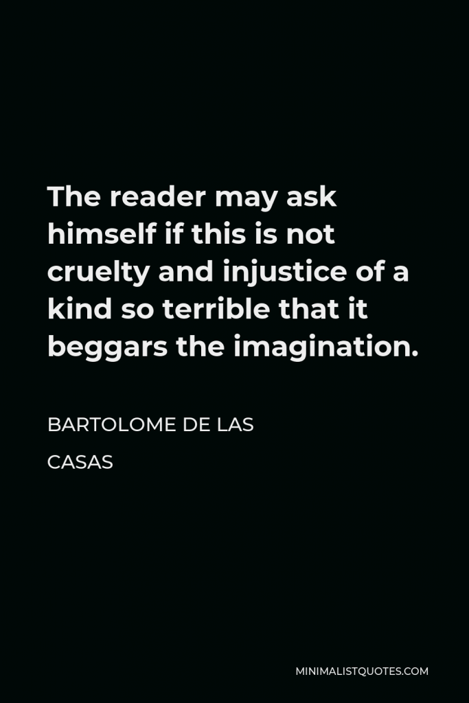 Bartolome de las Casas Quote - The reader may ask himself if this is not cruelty and injustice of a kind so terrible that it beggars the imagination.