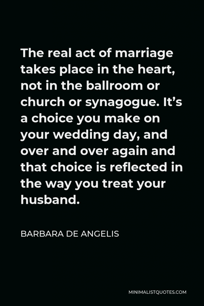 Barbara De Angelis Quote - The real act of marriage takes place in the heart, not in the ballroom or church or synagogue. It’s a choice you make on your wedding day, and over and over again and that choice is reflected in the way you treat your husband.