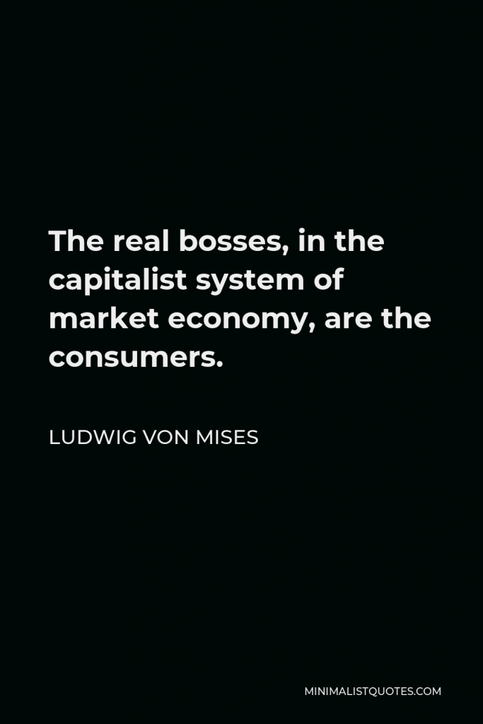 Ludwig von Mises Quote - The real bosses in the capitalist system of market economy are the consumers. They by their buying and by their abstention from buying decide who should own the capital and run the plants. They determine what should be produced and in what quantity and quality.