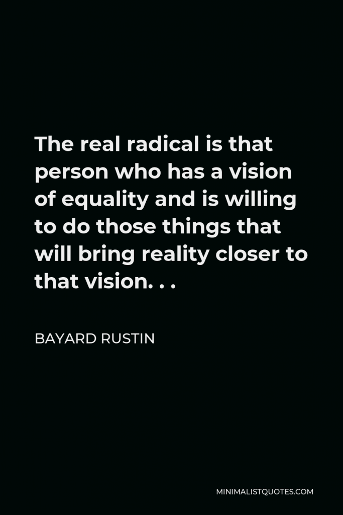Bayard Rustin Quote - The real radical is that person who has a vision of equality and is willing to do those things that will bring reality closer to that vision. . .