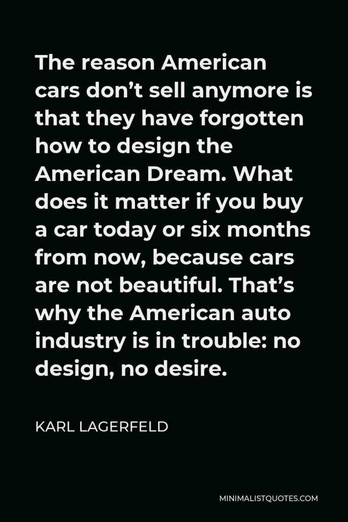 Karl Lagerfeld Quote - The reason American cars don’t sell anymore is that they have forgotten how to design the American Dream. What does it matter if you buy a car today or six months from now, because cars are not beautiful. That’s why the American auto industry is in trouble: no design, no desire.