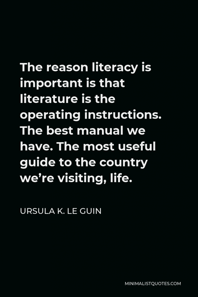 Ursula K. Le Guin Quote - The reason literacy is important is that literature is the operating instructions. The best manual we have. The most useful guide to the country we’re visiting, life.