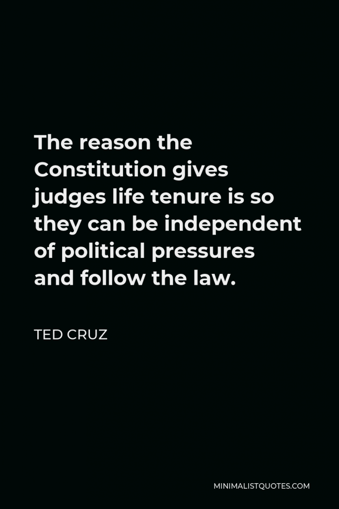 Ted Cruz Quote - The reason the Constitution gives judges life tenure is so they can be independent of political pressures and follow the law.