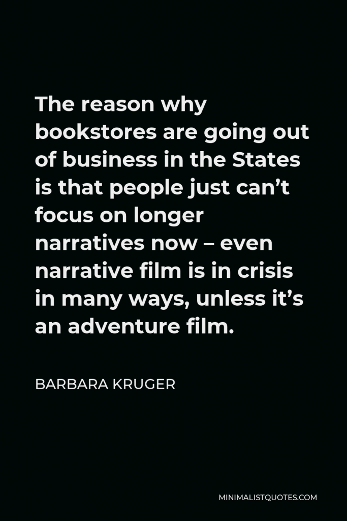 Barbara Kruger Quote - The reason why bookstores are going out of business in the States is that people just can’t focus on longer narratives now – even narrative film is in crisis in many ways, unless it’s an adventure film.