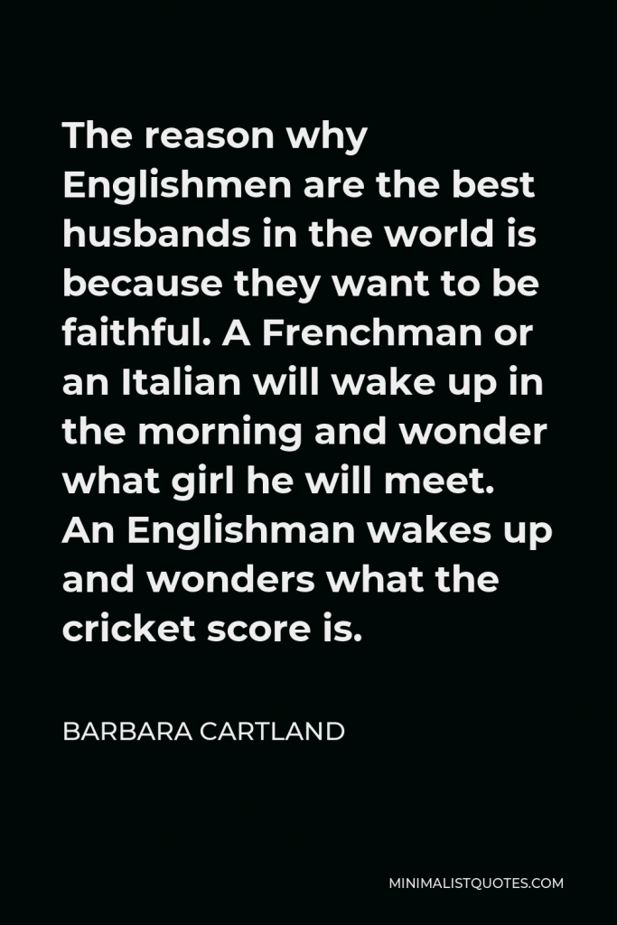 Barbara Cartland Quote - The reason why Englishmen are the best husbands in the world is because they want to be faithful. A Frenchman or an Italian will wake up in the morning and wonder what girl he will meet. An Englishman wakes up and wonders what the cricket score is.