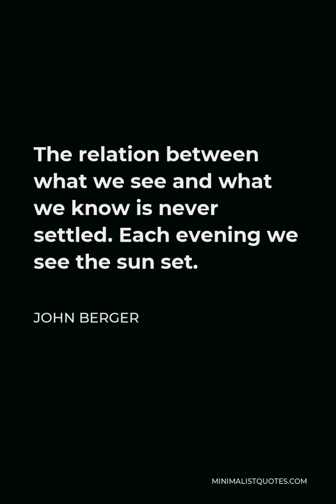 John Berger Quote - The relation between what we see and what we know is never settled. Each evening we see the sun set.