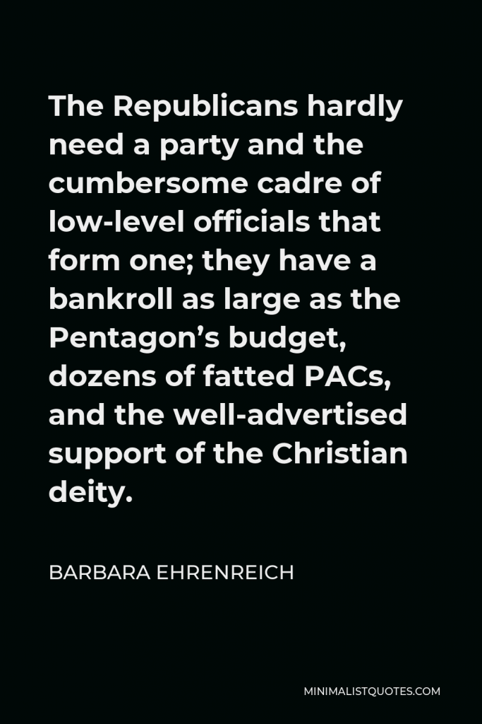 Barbara Ehrenreich Quote - The Republicans hardly need a party and the cumbersome cadre of low-level officials that form one; they have a bankroll as large as the Pentagon’s budget, dozens of fatted PACs, and the well-advertised support of the Christian deity.
