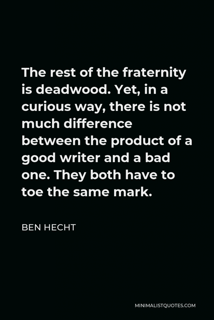 Ben Hecht Quote - The rest of the fraternity is deadwood. Yet, in a curious way, there is not much difference between the product of a good writer and a bad one. They both have to toe the same mark.