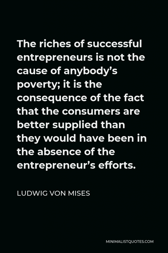 Ludwig von Mises Quote - The riches of successful entrepreneurs is not the cause of anybody’s poverty; it is the consequence of the fact that the consumers are better supplied than they would have been in the absence of the entrepreneur’s efforts.