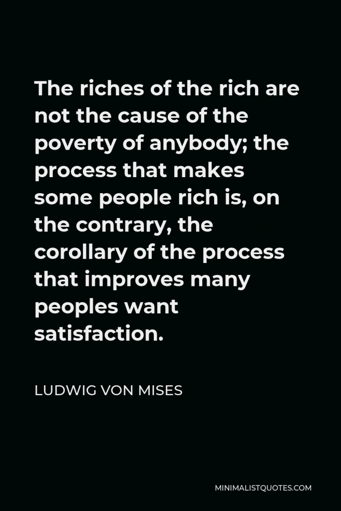 Ludwig von Mises Quote - The riches of the rich are not the cause of the poverty of anybody; the process that makes some people rich is, on the contrary, the corollary of the process that improves many peoples want satisfaction.