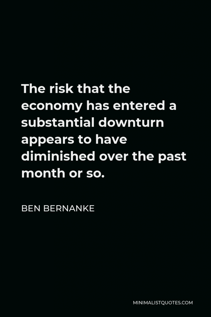 Ben Bernanke Quote - The risk that the economy has entered a substantial downturn appears to have diminished over the past month or so.