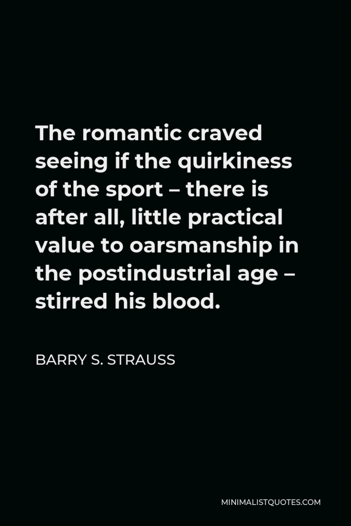 Barry S. Strauss Quote - The romantic craved seeing if the quirkiness of the sport – there is after all, little practical value to oarsmanship in the postindustrial age – stirred his blood.