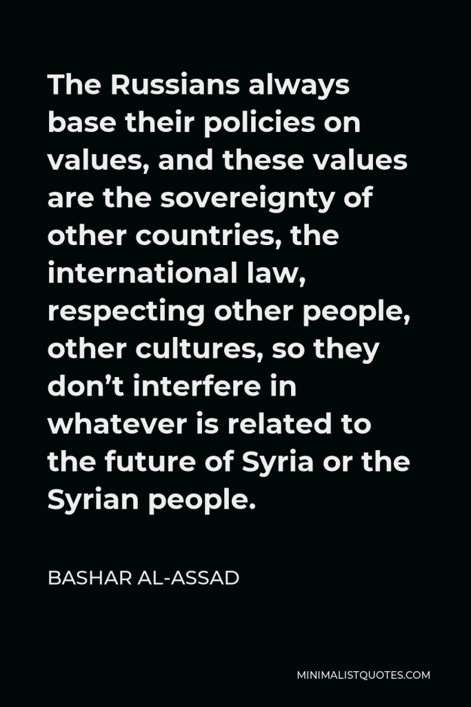 Bashar al-Assad Quote - The Russians always base their policies on values, and these values are the sovereignty of other countries, the international law, respecting other people, other cultures, so they don’t interfere in whatever is related to the future of Syria or the Syrian people.