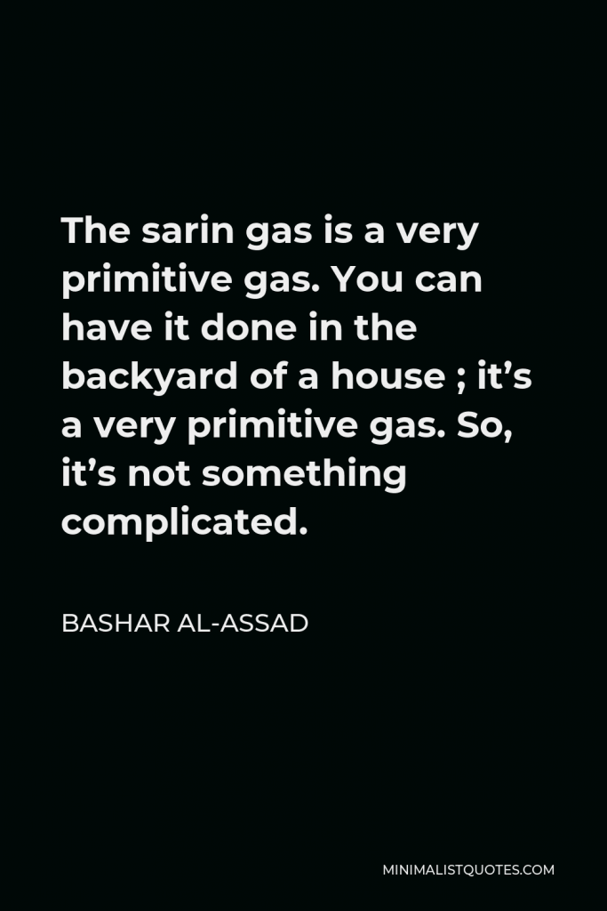 Bashar al-Assad Quote - The sarin gas is a very primitive gas. You can have it done in the backyard of a house ; it’s a very primitive gas. So, it’s not something complicated.