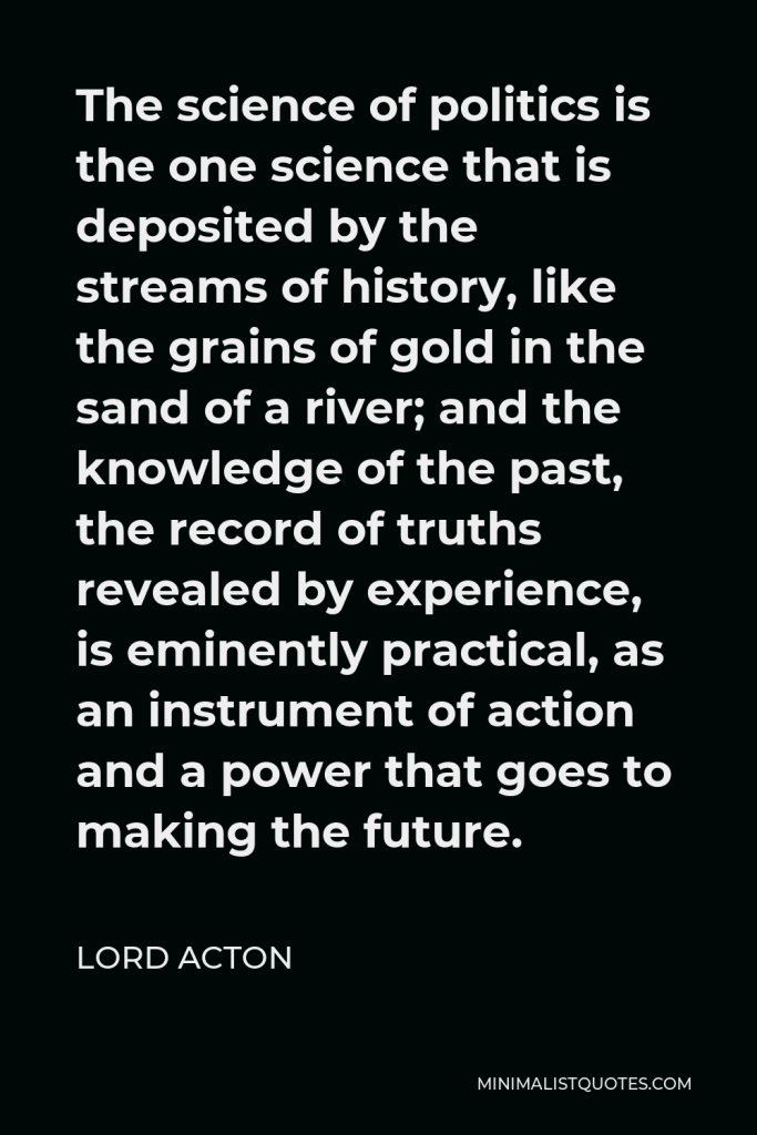 Lord Acton Quote - The science of politics is the one science that is deposited by the streams of history, like the grains of gold in the sand of a river; and the knowledge of the past, the record of truths revealed by experience, is eminently practical, as an instrument of action and a power that goes to making the future.