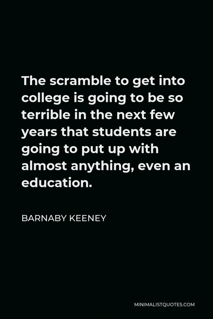 Barnaby Keeney Quote - The scramble to get into college is going to be so terrible in the next few years that students are going to put up with almost anything, even an education.