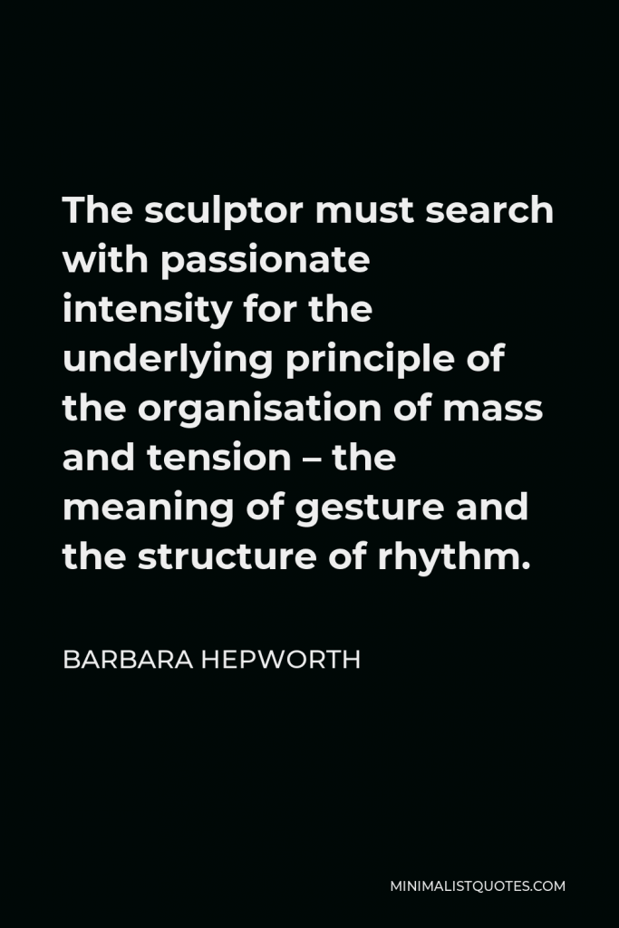 Barbara Hepworth Quote - The sculptor must search with passionate intensity for the underlying principle of the organisation of mass and tension – the meaning of gesture and the structure of rhythm.