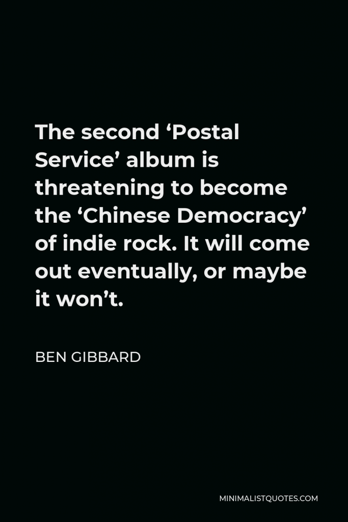 Ben Gibbard Quote - The second ‘Postal Service’ album is threatening to become the ‘Chinese Democracy’ of indie rock. It will come out eventually, or maybe it won’t.