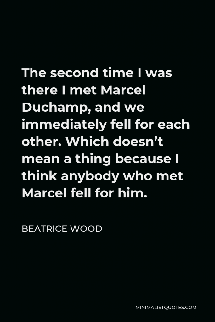 Beatrice Wood Quote - The second time I was there I met Marcel Duchamp, and we immediately fell for each other. Which doesn’t mean a thing because I think anybody who met Marcel fell for him.