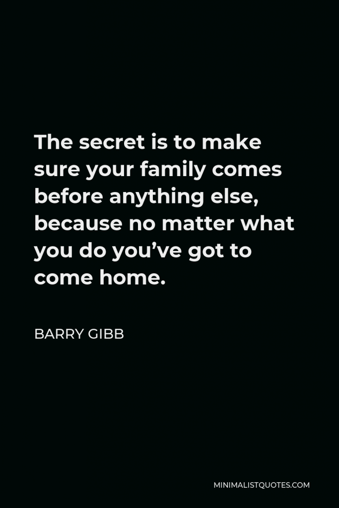 Barry Gibb Quote - The secret is to make sure your family comes before anything else, because no matter what you do you’ve got to come home.