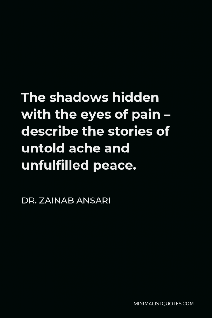 Dr. Zainab Ansari Quote - The shadows hidden with the eyes of pain – describe the stories of untold ache and unfulfilled peace.