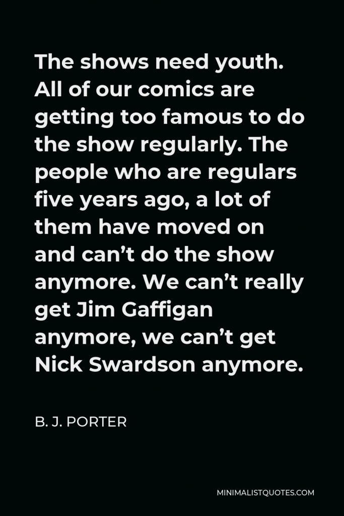 B. J. Porter Quote - The shows need youth. All of our comics are getting too famous to do the show regularly. The people who are regulars five years ago, a lot of them have moved on and can’t do the show anymore. We can’t really get Jim Gaffigan anymore, we can’t get Nick Swardson anymore.