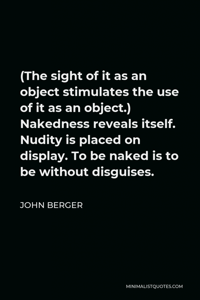 John Berger Quote - (The sight of it as an object stimulates the use of it as an object.) Nakedness reveals itself. Nudity is placed on display. To be naked is to be without disguises.