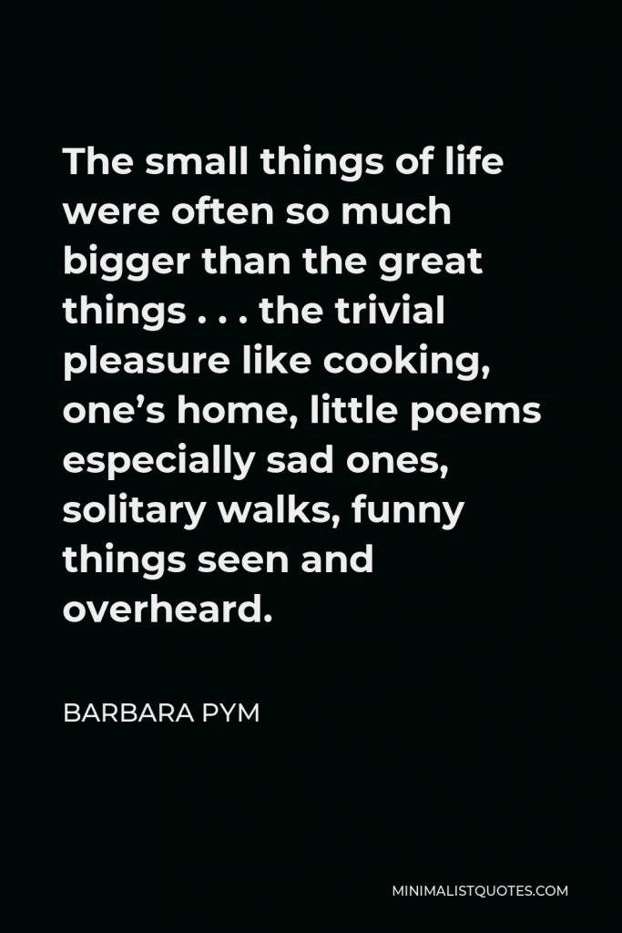 Barbara Pym Quote - The small things of life were often so much bigger than the great things . . . the trivial pleasure like cooking, one’s home, little poems especially sad ones, solitary walks, funny things seen and overheard.